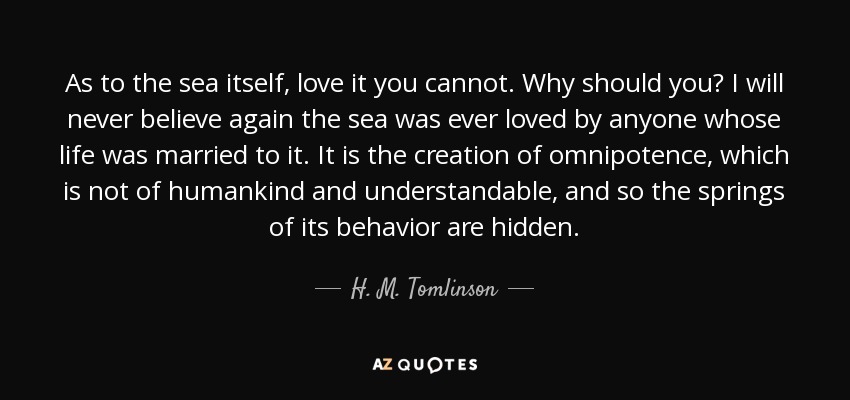 As to the sea itself, love it you cannot. Why should you? I will never believe again the sea was ever loved by anyone whose life was married to it. It is the creation of omnipotence, which is not of humankind and understandable, and so the springs of its behavior are hidden. - H. M. Tomlinson