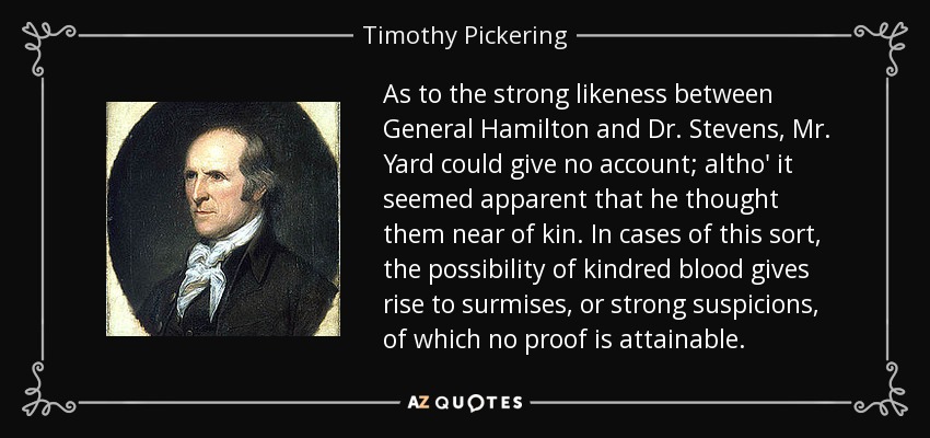 As to the strong likeness between General Hamilton and Dr. Stevens, Mr. Yard could give no account; altho' it seemed apparent that he thought them near of kin. In cases of this sort, the possibility of kindred blood gives rise to surmises, or strong suspicions, of which no proof is attainable. - Timothy Pickering