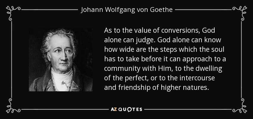 As to the value of conversions, God alone can judge. God alone can know how wide are the steps which the soul has to take before it can approach to a community with Him, to the dwelling of the perfect, or to the intercourse and friendship of higher natures. - Johann Wolfgang von Goethe