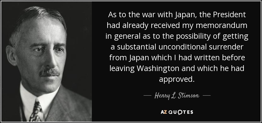 As to the war with Japan, the President had already received my memorandum in general as to the possibility of getting a substantial unconditional surrender from Japan which I had written before leaving Washington and which he had approved. - Henry L. Stimson