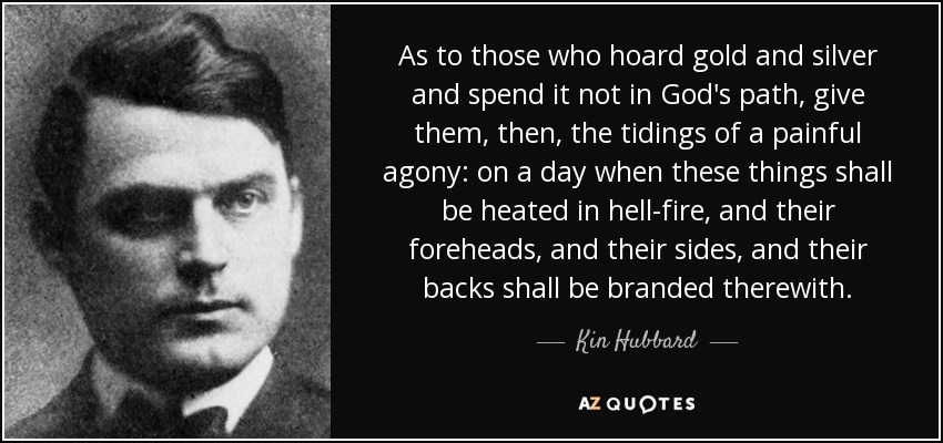 As to those who hoard gold and silver and spend it not in God's path, give them, then, the tidings of a painful agony: on a day when these things shall be heated in hell-fire, and their foreheads, and their sides, and their backs shall be branded therewith. - Kin Hubbard