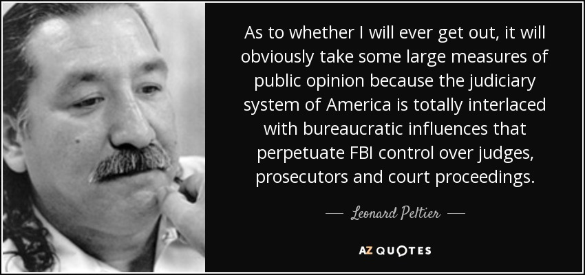 As to whether I will ever get out, it will obviously take some large measures of public opinion because the judiciary system of America is totally interlaced with bureaucratic influences that perpetuate FBI control over judges, prosecutors and court proceedings. - Leonard Peltier