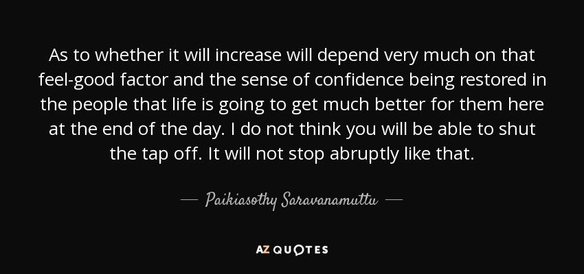 As to whether it will increase will depend very much on that feel-good factor and the sense of confidence being restored in the people that life is going to get much better for them here at the end of the day. I do not think you will be able to shut the tap off. It will not stop abruptly like that. - Paikiasothy Saravanamuttu