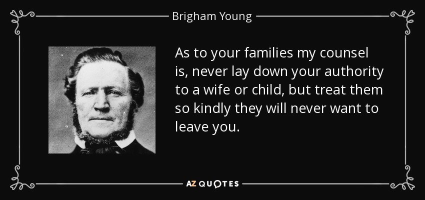 As to your families my counsel is, never lay down your authority to a wife or child, but treat them so kindly they will never want to leave you. - Brigham Young