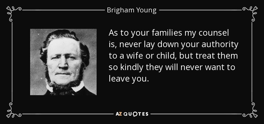 As to your families my counsel is, never lay down your authority to a wife or child, but treat them so kindly they will never want to leave you. - Brigham Young
