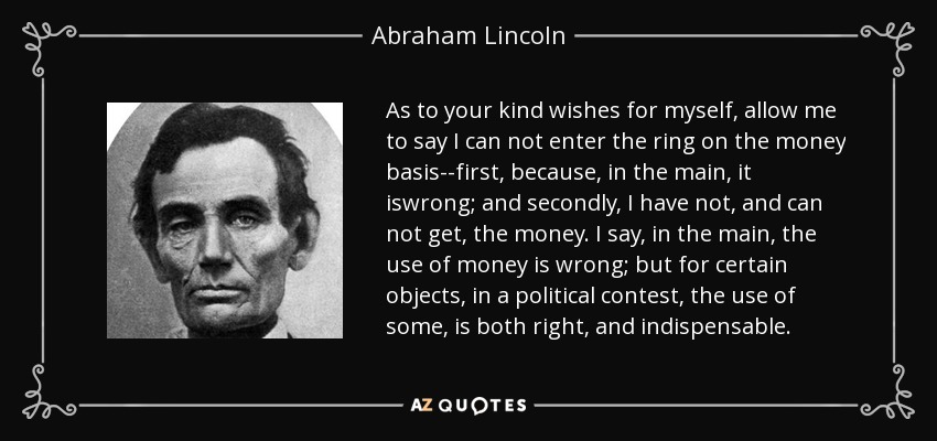 As to your kind wishes for myself, allow me to say I can not enter the ring on the money basis--first, because, in the main, it iswrong; and secondly, I have not, and can not get, the money. I say, in the main, the use of money is wrong; but for certain objects, in a political contest, the use of some, is both right, and indispensable. - Abraham Lincoln