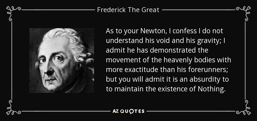 As to your Newton, I confess I do not understand his void and his gravity; I admit he has demonstrated the movement of the heavenly bodies with more exactitude than his forerunners; but you will admit it is an absurdity to to maintain the existence of Nothing. - Frederick The Great