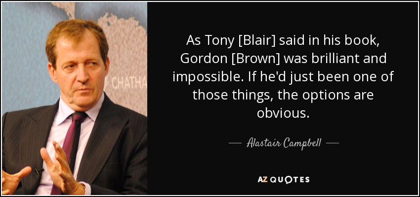 As Tony [Blair] said in his book, Gordon [Brown] was brilliant and impossible. If he'd just been one of those things, the options are obvious. - Alastair Campbell