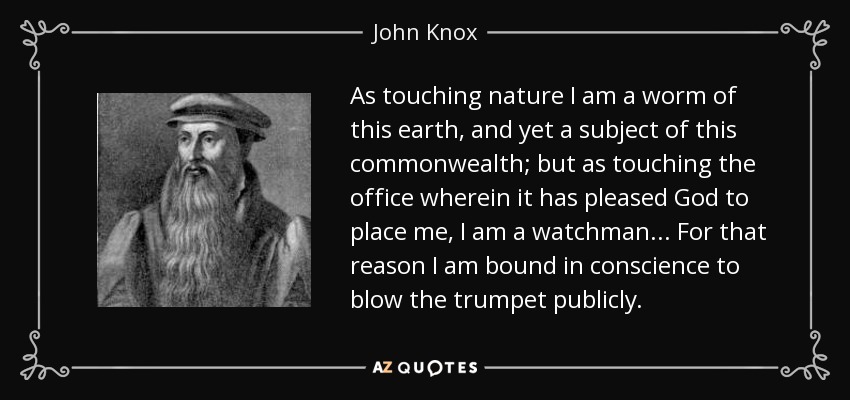 As touching nature I am a worm of this earth, and yet a subject of this commonwealth; but as touching the office wherein it has pleased God to place me, I am a watchman... For that reason I am bound in conscience to blow the trumpet publicly. - John Knox