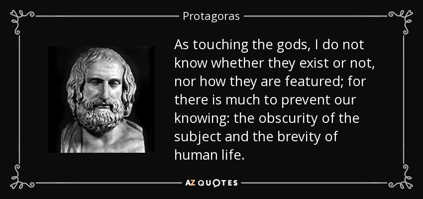 As touching the gods, I do not know whether they exist or not, nor how they are featured; for there is much to prevent our knowing: the obscurity of the subject and the brevity of human life. - Protagoras