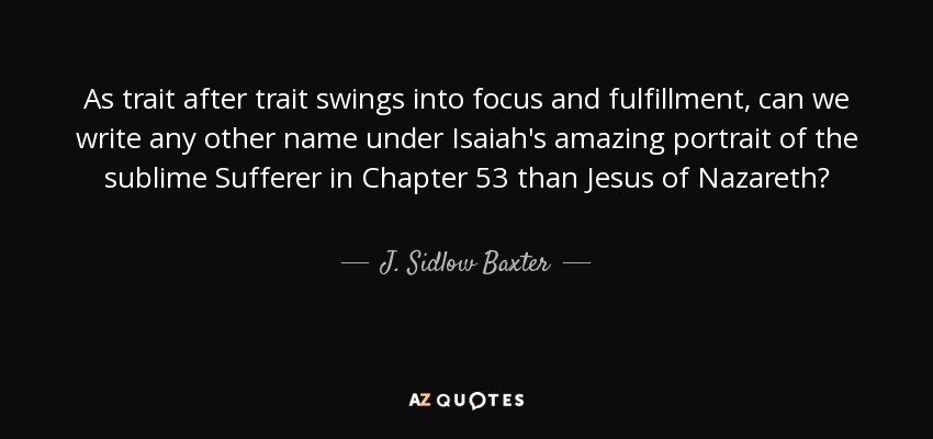 As trait after trait swings into focus and fulfillment, can we write any other name under Isaiah's amazing portrait of the sublime Sufferer in Chapter 53 than Jesus of Nazareth? - J. Sidlow Baxter