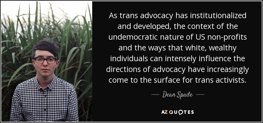 As trans advocacy has institutionalized and developed, the context of the undemocratic nature of US non-profits and the ways that white, wealthy individuals can intensely influence the directions of advocacy have increasingly come to the surface for trans activists. - Dean Spade