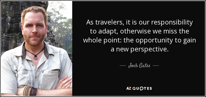 As travelers, it is our responsibility to adapt, otherwise we miss the whole point: the opportunity to gain a new perspective. - Josh Gates