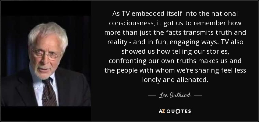As TV embedded itself into the national consciousness, it got us to remember how more than just the facts transmits truth and reality - and in fun, engaging ways. TV also showed us how telling our stories, confronting our own truths makes us and the people with whom we're sharing feel less lonely and alienated. - Lee Gutkind