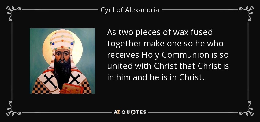 As two pieces of wax fused together make one so he who receives Holy Communion is so united with Christ that Christ is in him and he is in Christ. - Cyril of Alexandria