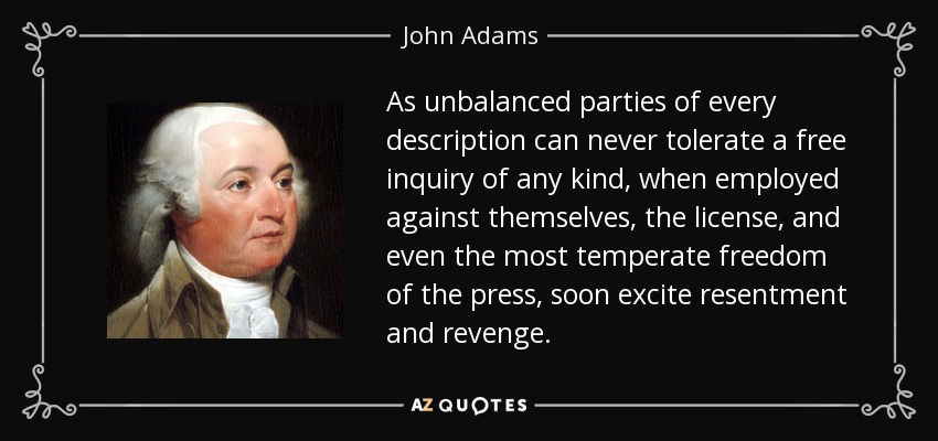 As unbalanced parties of every description can never tolerate a free inquiry of any kind, when employed against themselves, the license, and even the most temperate freedom of the press, soon excite resentment and revenge. - John Adams