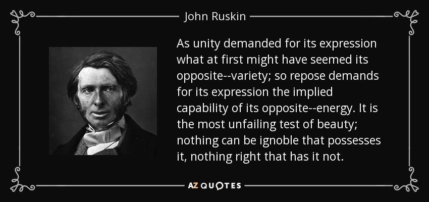 As unity demanded for its expression what at first might have seemed its opposite--variety; so repose demands for its expression the implied capability of its opposite--energy. It is the most unfailing test of beauty; nothing can be ignoble that possesses it, nothing right that has it not. - John Ruskin