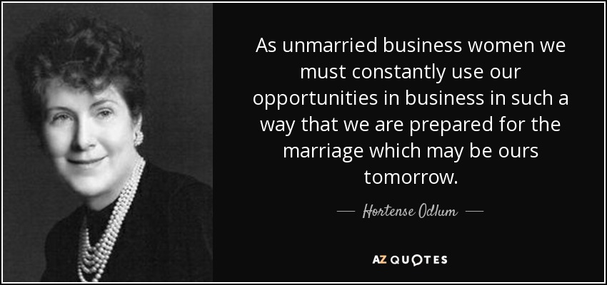 As unmarried business women we must constantly use our opportunities in business in such a way that we are prepared for the marriage which may be ours tomorrow. - Hortense Odlum