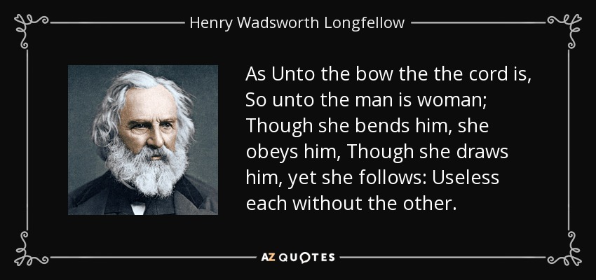As Unto the bow the the cord is , So unto the man is woman; Though she bends him, she obeys him, Though she draws him , yet she follows: Useless each without the other. - Henry Wadsworth Longfellow