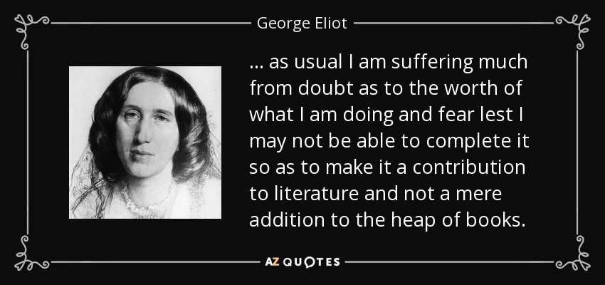 ... as usual I am suffering much from doubt as to the worth of what I am doing and fear lest I may not be able to complete it so as to make it a contribution to literature and not a mere addition to the heap of books. - George Eliot