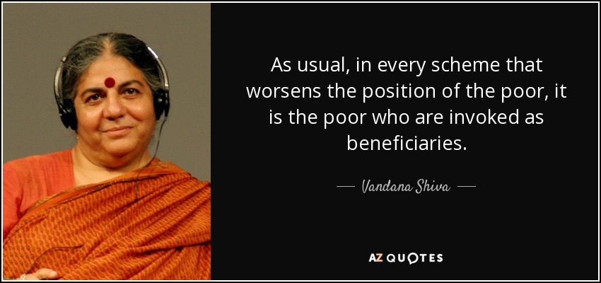 As usual, in every scheme that worsens the position of the poor, it is the poor who are invoked as beneficiaries. - Vandana Shiva