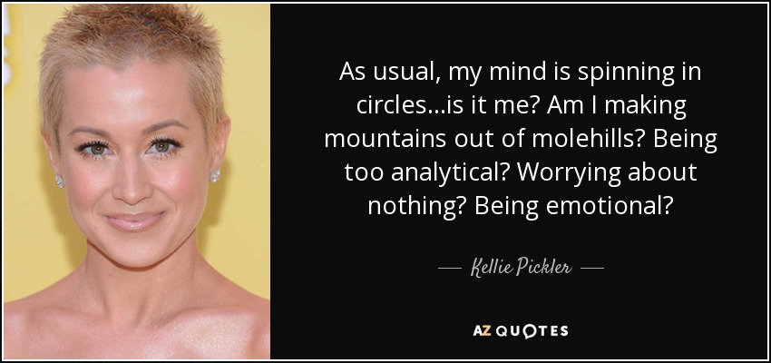 As usual, my mind is spinning in circles...is it me? Am I making mountains out of molehills? Being too analytical? Worrying about nothing? Being emotional? - Kellie Pickler