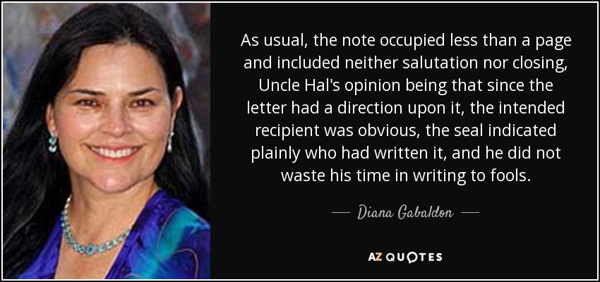 As usual, the note occupied less than a page and included neither salutation nor closing, Uncle Hal's opinion being that since the letter had a direction upon it, the intended recipient was obvious, the seal indicated plainly who had written it, and he did not waste his time in writing to fools. - Diana Gabaldon