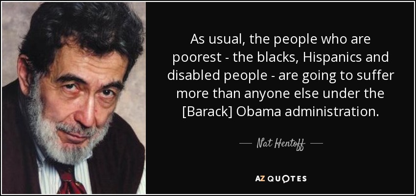 As usual, the people who are poorest - the blacks, Hispanics and disabled people - are going to suffer more than anyone else under the [Barack] Obama administration. - Nat Hentoff