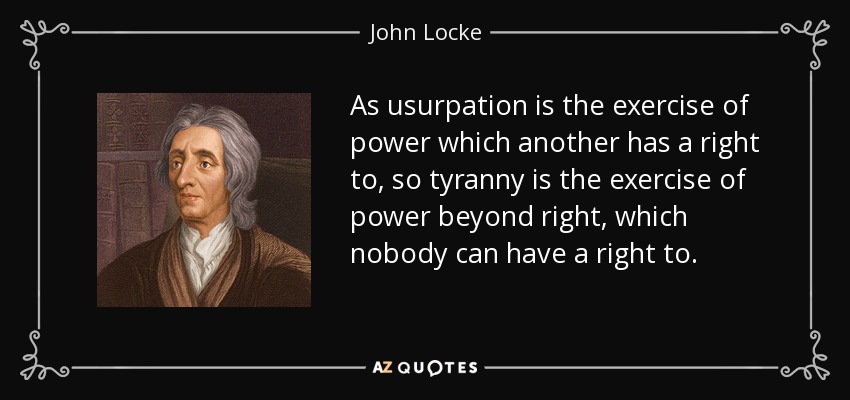 As usurpation is the exercise of power which another has a right to, so tyranny is the exercise of power beyond right, which nobody can have a right to. - John Locke