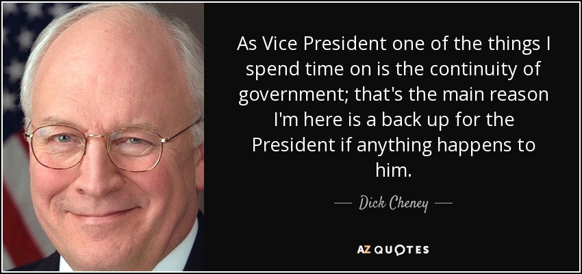 As Vice President one of the things I spend time on is the continuity of government; that's the main reason I'm here is a back up for the President if anything happens to him. - Dick Cheney