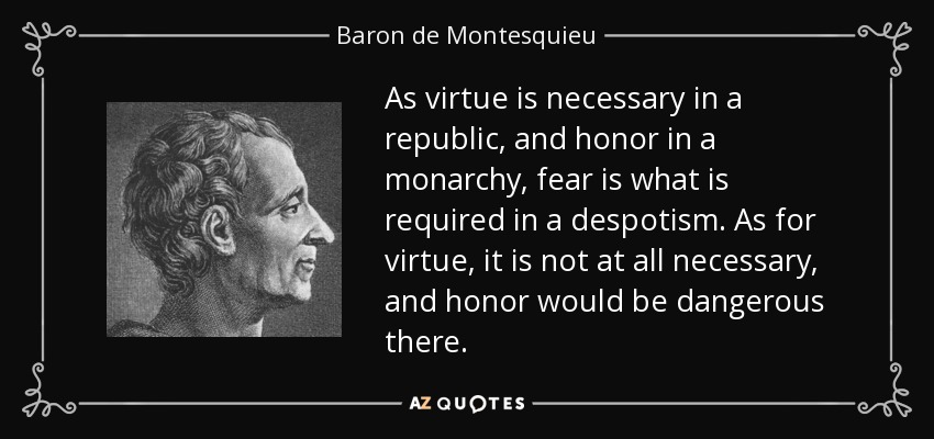 As virtue is necessary in a republic, and honor in a monarchy, fear is what is required in a despotism. As for virtue, it is not at all necessary, and honor would be dangerous there. - Baron de Montesquieu