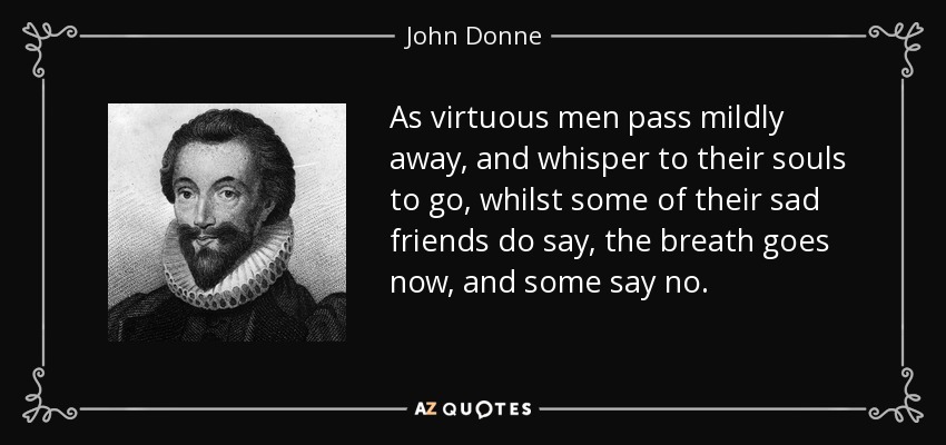 As virtuous men pass mildly away, and whisper to their souls to go, whilst some of their sad friends do say, the breath goes now, and some say no. - John Donne