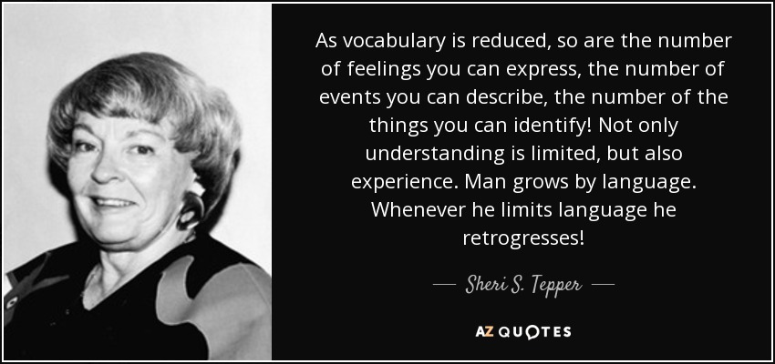 As vocabulary is reduced , so are the number of feelings you can express, the number of events you can describe, the number of the things you can identify! Not only understanding is limited, but also experience. Man grows by language. Whenever he limits language he retrogresses! - Sheri S. Tepper