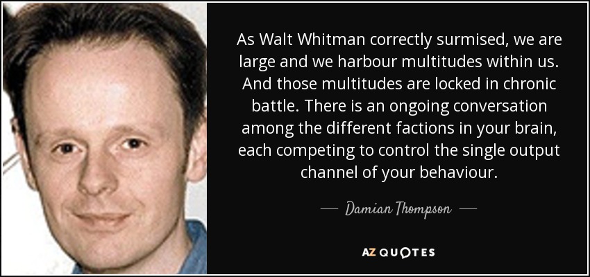 As Walt Whitman correctly surmised, we are large and we harbour multitudes within us. And those multitudes are locked in chronic battle. There is an ongoing conversation among the different factions in your brain, each competing to control the single output channel of your behaviour. - Damian Thompson