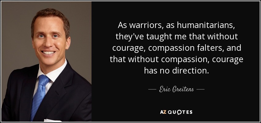 As warriors, as humanitarians, they've taught me that without courage, compassion falters, and that without compassion, courage has no direction. - Eric Greitens