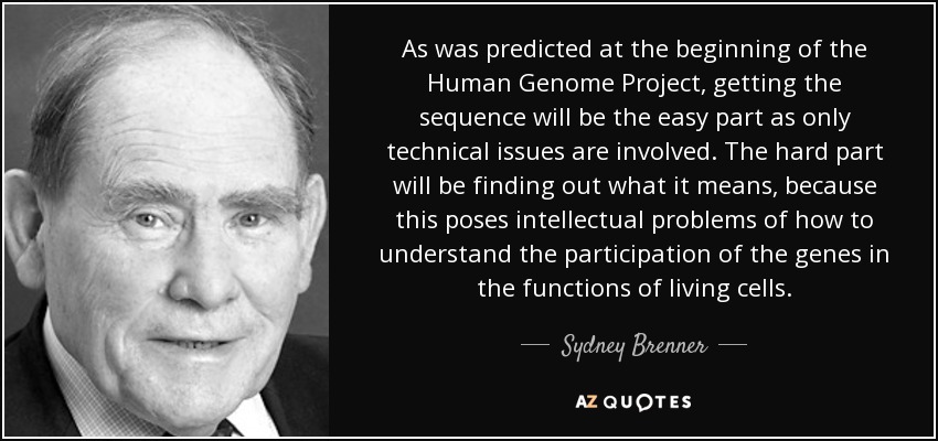 As was predicted at the beginning of the Human Genome Project, getting the sequence will be the easy part as only technical issues are involved. The hard part will be finding out what it means, because this poses intellectual problems of how to understand the participation of the genes in the functions of living cells. - Sydney Brenner