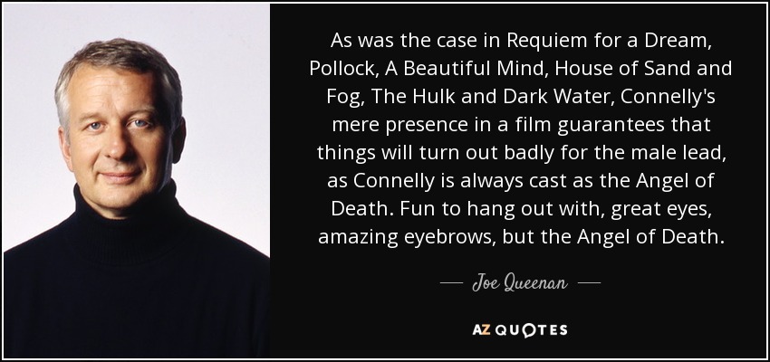 As was the case in Requiem for a Dream, Pollock, A Beautiful Mind, House of Sand and Fog, The Hulk and Dark Water, Connelly's mere presence in a film guarantees that things will turn out badly for the male lead, as Connelly is always cast as the Angel of Death. Fun to hang out with, great eyes, amazing eyebrows, but the Angel of Death. - Joe Queenan