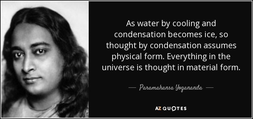 As water by cooling and condensation becomes ice, so thought by condensation assumes physical form. Everything in the universe is thought in material form. - Paramahansa Yogananda
