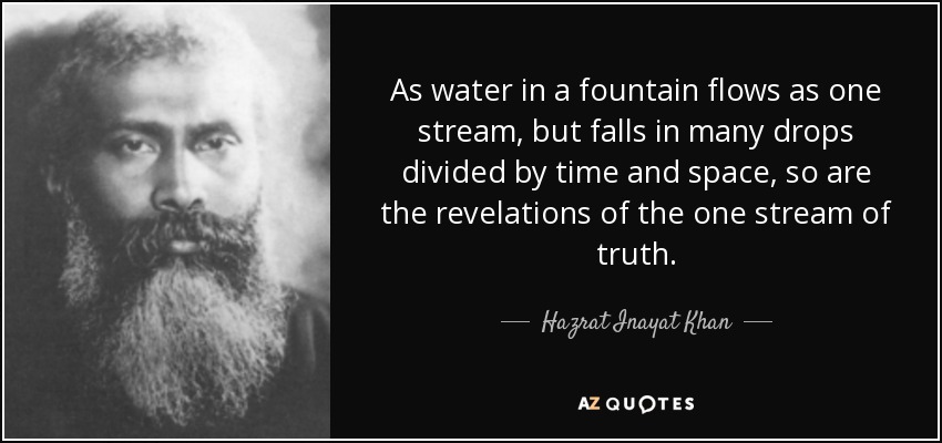 As water in a fountain flows as one stream, but falls in many drops divided by time and space, so are the revelations of the one stream of truth. - Hazrat Inayat Khan