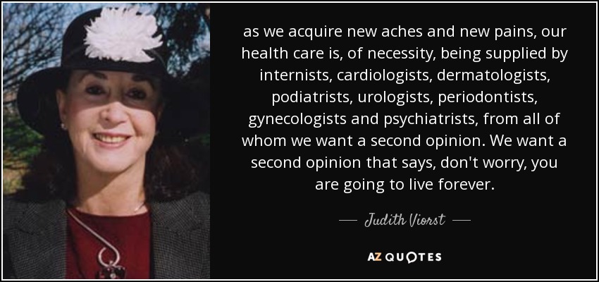 as we acquire new aches and new pains, our health care is, of necessity, being supplied by internists, cardiologists, dermatologists, podiatrists, urologists, periodontists, gynecologists and psychiatrists, from all of whom we want a second opinion. We want a second opinion that says, don't worry, you are going to live forever. - Judith Viorst