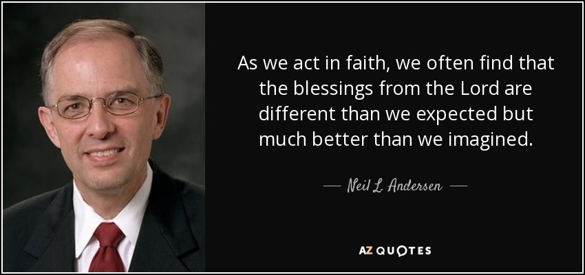 As we act in faith, we often find that the blessings from the Lord are different than we expected but much better than we imagined. - Neil L. Andersen