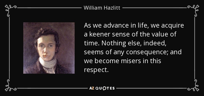 As we advance in life, we acquire a keener sense of the value of time. Nothing else, indeed, seems of any consequence; and we become misers in this respect. - William Hazlitt