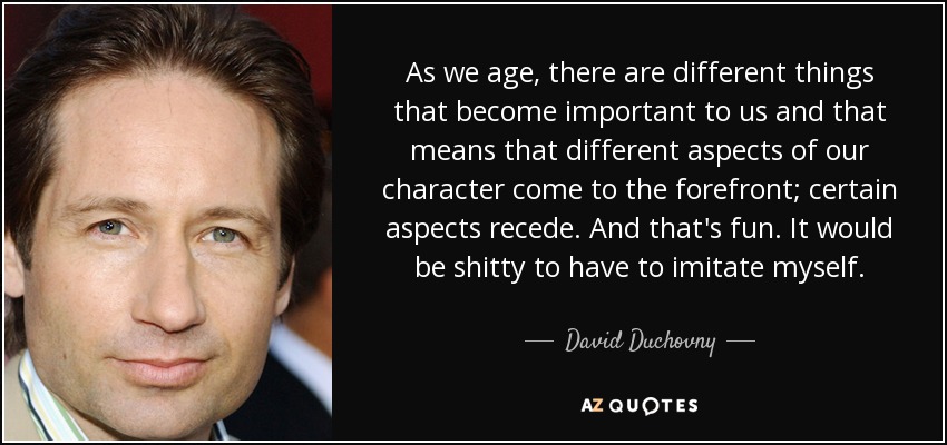 As we age, there are different things that become important to us and that means that different aspects of our character come to the forefront; certain aspects recede. And that's fun. It would be shitty to have to imitate myself. - David Duchovny