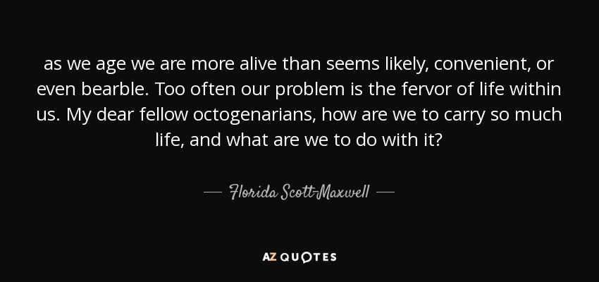 as we age we are more alive than seems likely, convenient, or even bearble. Too often our problem is the fervor of life within us. My dear fellow octogenarians, how are we to carry so much life, and what are we to do with it? - Florida Scott-Maxwell