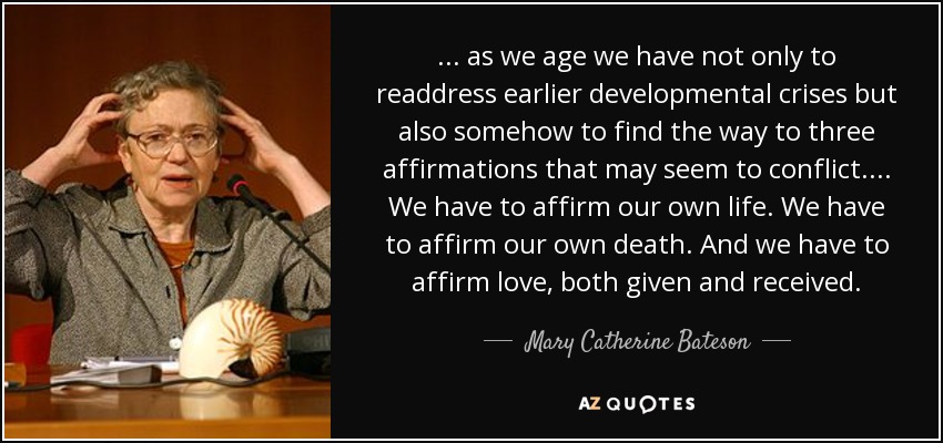 ... as we age we have not only to readdress earlier developmental crises but also somehow to find the way to three affirmations that may seem to conflict. ... We have to affirm our own life. We have to affirm our own death. And we have to affirm love, both given and received. - Mary Catherine Bateson