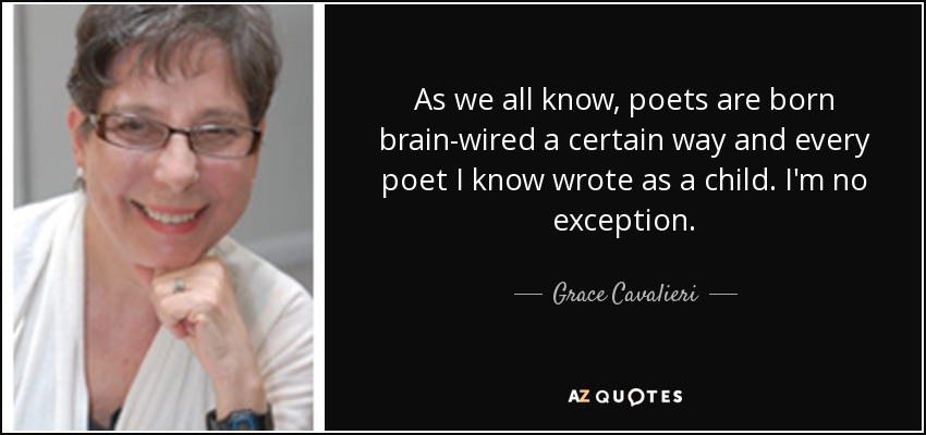 As we all know, poets are born brain-wired a certain way and every poet I know wrote as a child. I'm no exception. - Grace Cavalieri