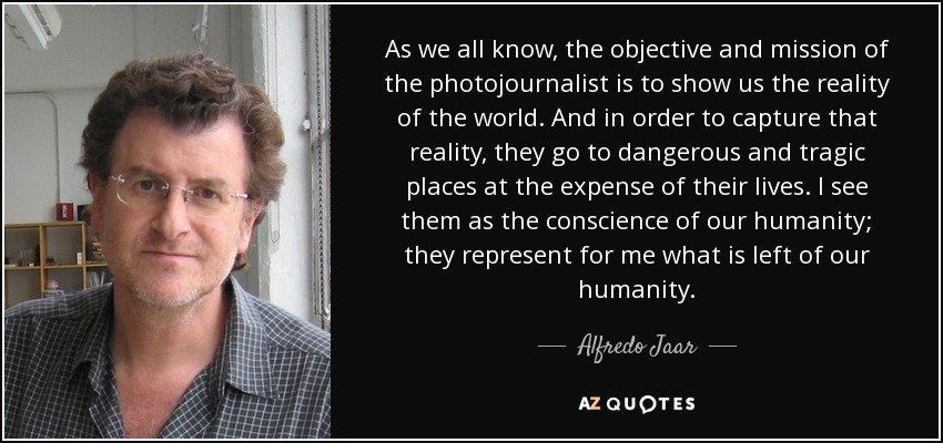 As we all know, the objective and mission of the photojournalist is to show us the reality of the world. And in order to capture that reality, they go to dangerous and tragic places at the expense of their lives. I see them as the conscience of our humanity; they represent for me what is left of our humanity. - Alfredo Jaar