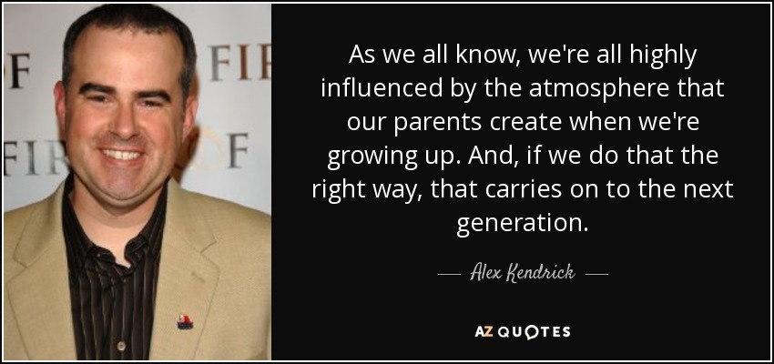 As we all know, we're all highly influenced by the atmosphere that our parents create when we're growing up. And, if we do that the right way, that carries on to the next generation. - Alex Kendrick