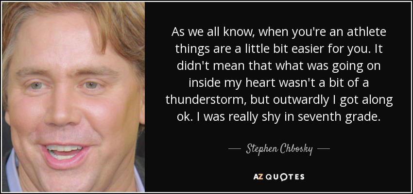 As we all know, when you're an athlete things are a little bit easier for you. It didn't mean that what was going on inside my heart wasn't a bit of a thunderstorm, but outwardly I got along ok. I was really shy in seventh grade. - Stephen Chbosky