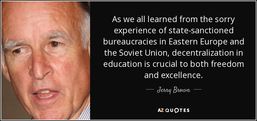 As we all learned from the sorry experience of state-sanctioned bureaucracies in Eastern Europe and the Soviet Union, decentralization in education is crucial to both freedom and excellence. - Jerry Brown
